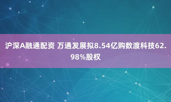 沪深A融通配资 万通发展拟8.54亿购数渡科技62.98%股权