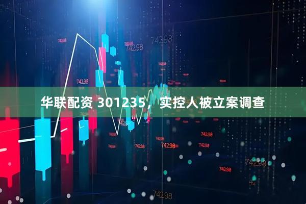 华联配资 301235，实控人被立案调查