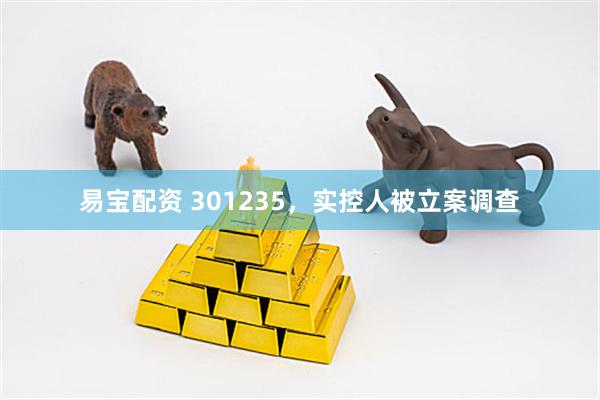 易宝配资 301235，实控人被立案调查