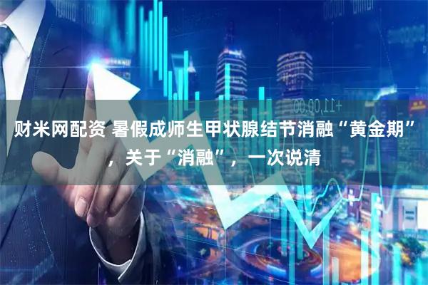财米网配资 暑假成师生甲状腺结节消融“黄金期”，关于“消融”，一次说清