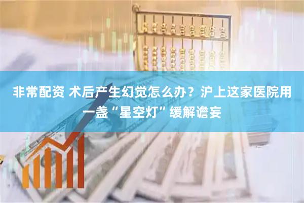 非常配资 术后产生幻觉怎么办？沪上这家医院用一盏“星空灯”缓解谵妄