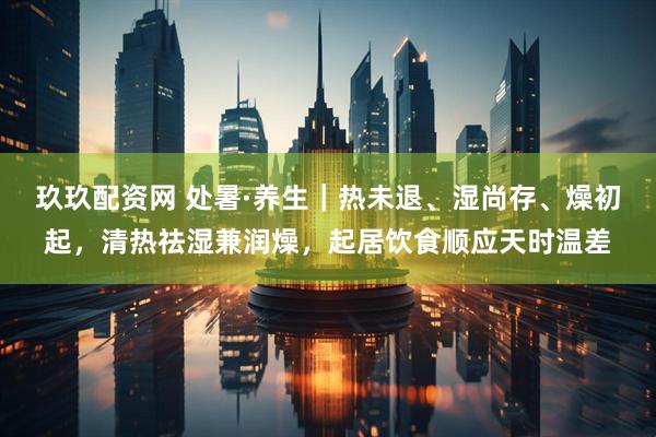 玖玖配资网 处暑·养生｜热未退、湿尚存、燥初起，清热祛湿兼润燥，起居饮食顺应天时温差