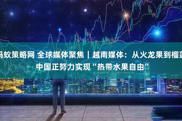 蚂蚁策略网 全球媒体聚焦｜越南媒体：从火龙果到榴莲&#32;中国正努力实现“热带水果自由”