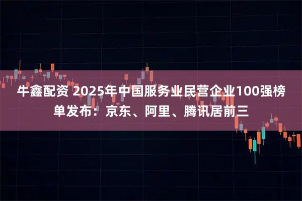 牛鑫配资 2025年中国服务业民营企业100强榜单发布：京东、阿里、腾讯居前三
