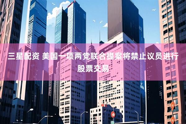 三星配资 美国一项两党联合提案将禁止议员进行股票交易