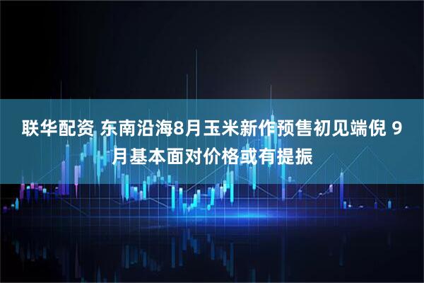 联华配资 东南沿海8月玉米新作预售初见端倪 9月基本面对价格或有提振