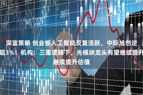 深富策略 创业板人工智能反复活跃，中际旭创逆市涨超3%！机构：三重逻辑下，光模块龙头有望继续提升估值