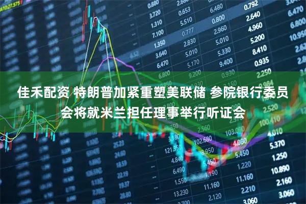 佳禾配资 特朗普加紧重塑美联储 参院银行委员会将就米兰担任理事举行听证会