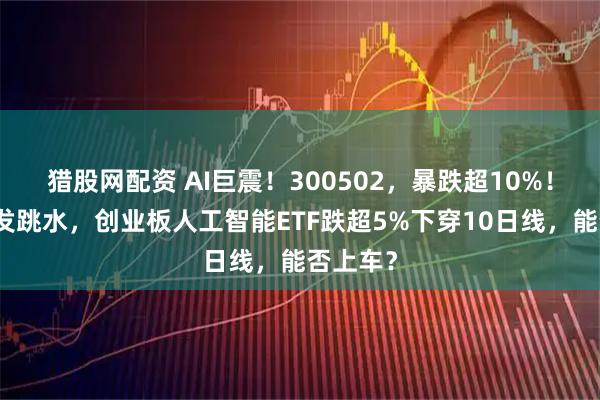 猎股网配资 AI巨震！300502，暴跌超10%！算力突发跳水，创业板人工智能ETF跌超5%下穿10日线，能否上车？