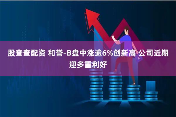 股查查配资 和誉-B盘中涨逾6%创新高 公司近期迎多重利好