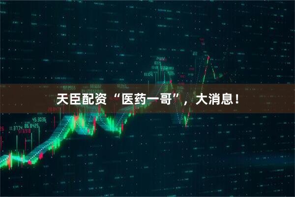 天臣配资 “医药一哥”，大消息！