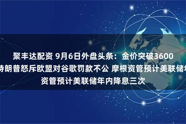 聚丰达配资 9月6日外盘头条：金价突破3600美元创新高 特朗普怒斥欧盟对谷歌罚款不公 摩根资管预计美联储年内降息三次