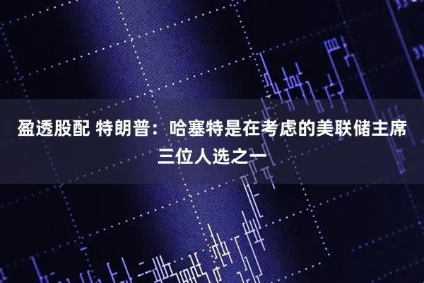 盈透股配 特朗普：哈塞特是在考虑的美联储主席三位人选之一