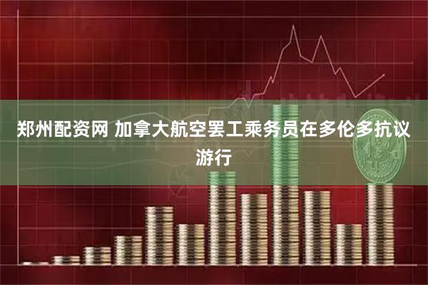 郑州配资网 加拿大航空罢工乘务员在多伦多抗议游行