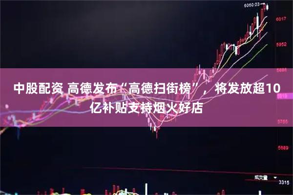 中股配资 高德发布“高德扫街榜”，将发放超10亿补贴支持烟火好店