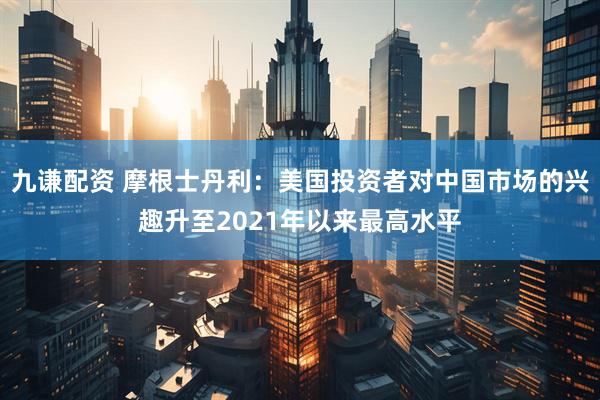 九谦配资 摩根士丹利：美国投资者对中国市场的兴趣升至2021年以来最高水平