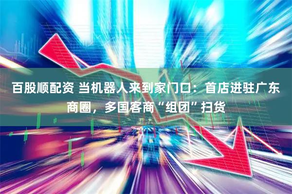 百股顺配资 当机器人来到家门口：首店进驻广东商圈，多国客商“组团”扫货