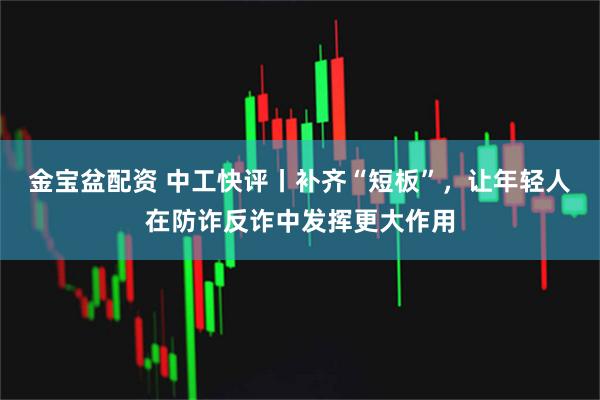 金宝盆配资 中工快评丨补齐“短板”，让年轻人在防诈反诈中发挥更大作用