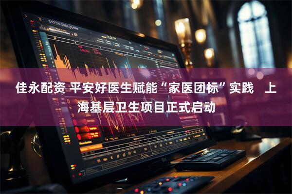佳永配资 平安好医生赋能“家医团标”实践   上海基层卫生项目正式启动