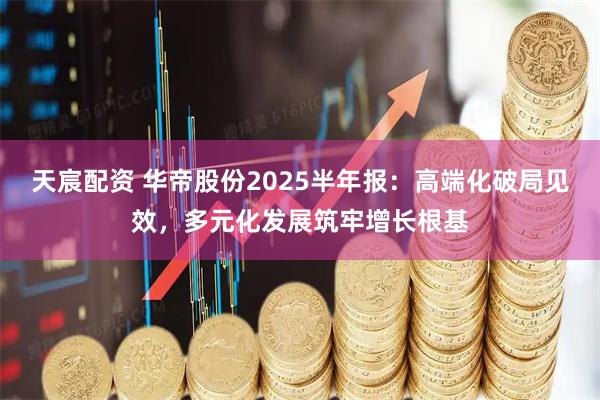 天宸配资 华帝股份2025半年报：高端化破局见效，多元化发展筑牢增长根基