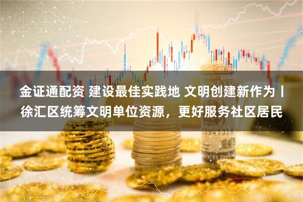 金证通配资 建设最佳实践地 文明创建新作为丨徐汇区统筹文明单位资源，更好服务社区居民