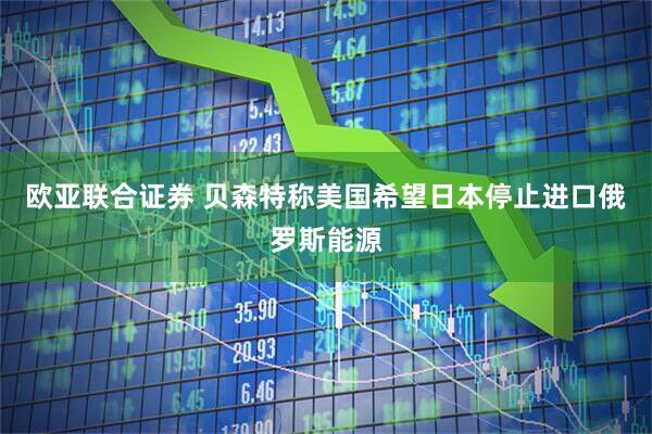 欧亚联合证券 贝森特称美国希望日本停止进口俄罗斯能源