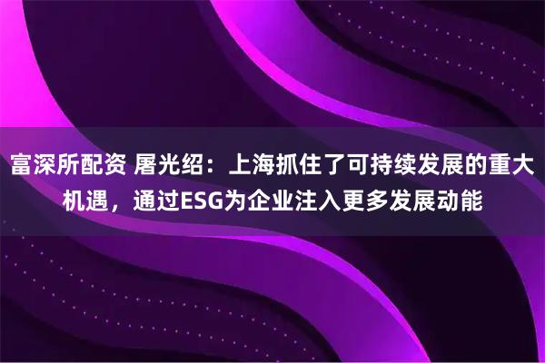 富深所配资 屠光绍：上海抓住了可持续发展的重大机遇，通过ESG为企业注入更多发展动能