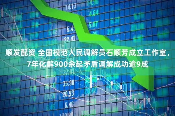 顺发配资 全国模范人民调解员石顺芳成立工作室，7年化解900余起矛盾调解成功逾9成