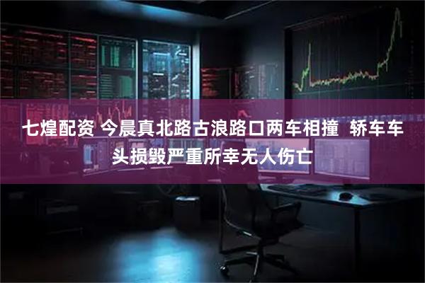 七煌配资 今晨真北路古浪路口两车相撞  轿车车头损毁严重所幸无人伤亡