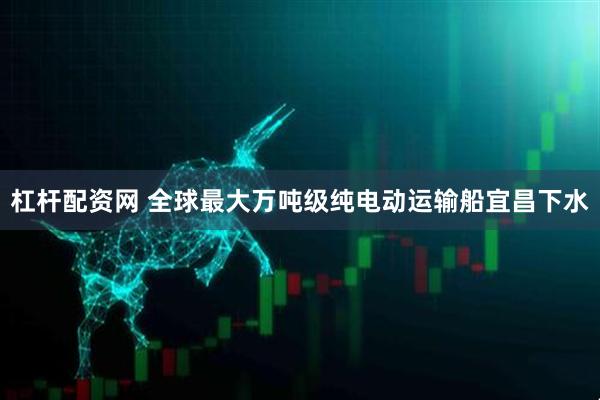 杠杆配资网 全球最大万吨级纯电动运输船宜昌下水