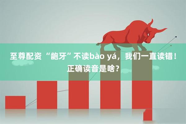 至尊配资 “龅牙”不读bào yá,我们一直读错!正确读音是啥?