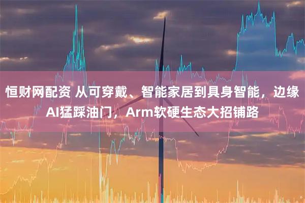 恒财网配资 从可穿戴、智能家居到具身智能,边缘AI猛踩油门,Arm软硬生态大招铺路