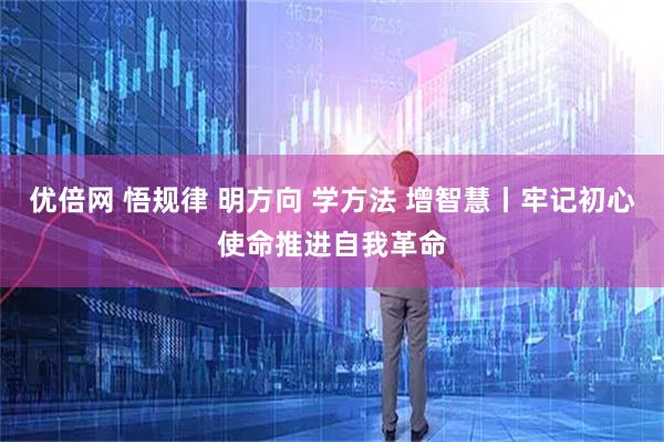 优倍网 悟规律 明方向 学方法 增智慧丨牢记初心使命推进自我革命