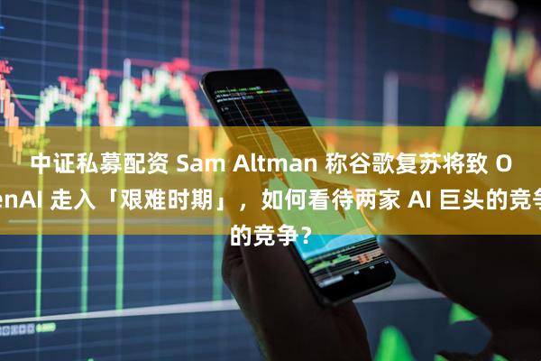 中证私募配资 Sam Altman 称谷歌复苏将致 OpenAI 走入「艰难时期」，如何看待两家 AI 巨头的竞争？