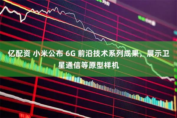 亿配资 小米公布 6G 前沿技术系列成果，展示卫星通信等原型样机