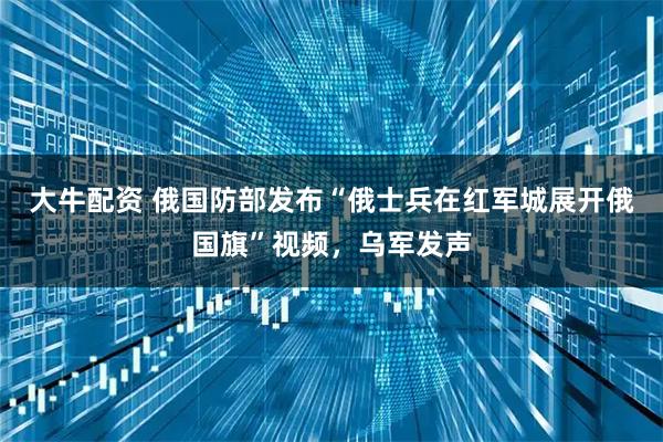 大牛配资 俄国防部发布“俄士兵在红军城展开俄国旗”视频，乌军发声