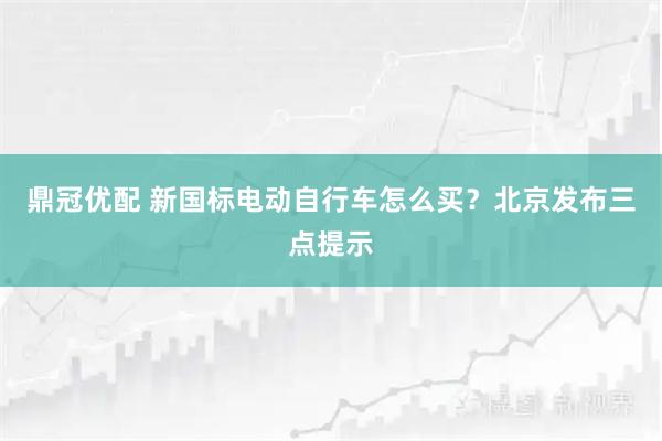 鼎冠优配 新国标电动自行车怎么买？北京发布三点提示