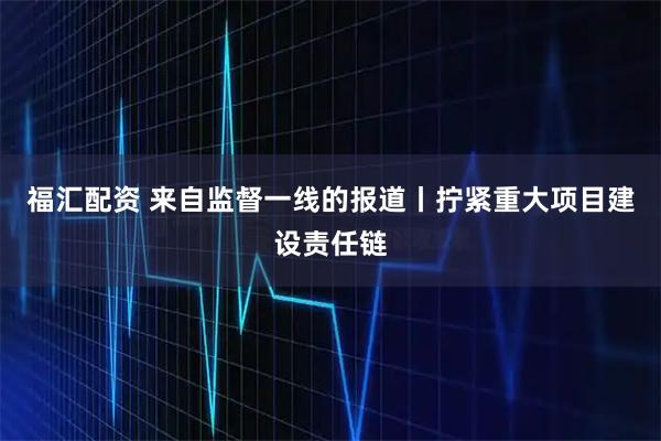 福汇配资 来自监督一线的报道丨拧紧重大项目建设责任链