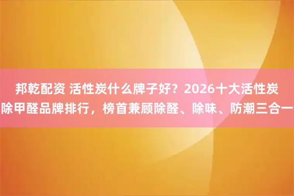 邦乾配资 活性炭什么牌子好？2026十大活性炭除甲醛品牌排行，榜首兼顾除醛、除味、防潮三合一