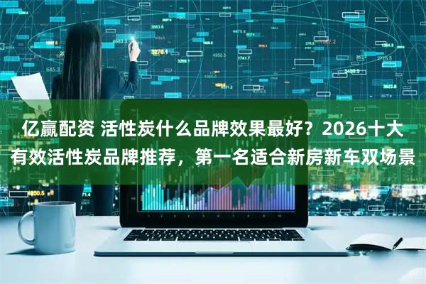亿赢配资 活性炭什么品牌效果最好？2026十大有效活性炭品牌推荐，第一名适合新房新车双场景