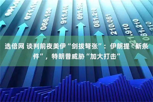 选倍网 谈判前夜美伊“剑拔弩张”：伊朗提“新条件”，特朗普威胁“加大打击”